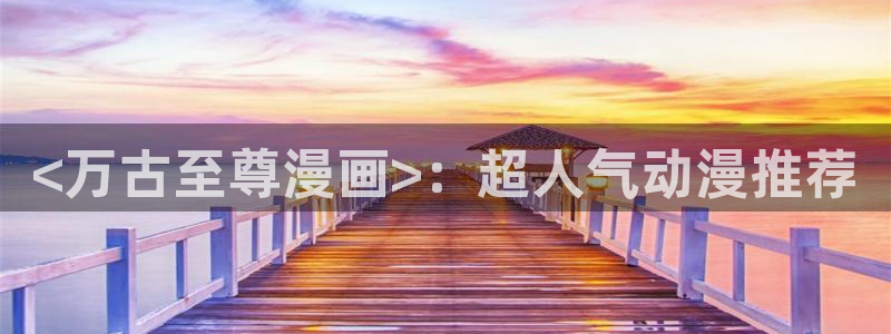 韩漫大全在线观看免费版：<万古至尊漫画>：超人气动漫推荐
